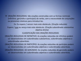  ORAÇÕES REDUZIDAS: São orações construídas com as formas nominais
(infinitivo, gerúndio e particípio) do verbo, sem a necessidade de conjunções
ou pronomes relativos para introduzi-las.
Ex: Eu espero / vencer mais este obstáculo. (Oração reduzida)
Espero / que eu vença mais este obstáculo. (Oração subordinada substantiva
objetiva direta)
CLASSIFICAÇÃO DAS ORAÇÕES REDUZIDAS
ORAÇÕES REDUZIDAS DE INFINITIVO: As orações reduzidas de infinitivo podem
ser desenvolvidas em subordinadas substantivas, subordinadas adjetivas e
subordinadas adverbiais.
ORAÇÕES REDUZIDAS DE PARTICÍPIO: As orações reduzidas de particípio podem
ser desenvolvidas em subordinadas adjetivas e subordinadas adverbiais.
ORAÇÕES REDUZIDAS DE GERÚNDIO: As orações reduzidas de gerúndio podem
ser desenvolvidas em subordinadas adjetivas e subordinadas adverbiais.
 