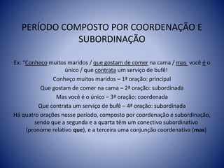 PERÍODO COMPOSTO POR COORDENAÇÃO E
SUBORDINAÇÃO
Ex: “Conheço muitos maridos / que gostam de comer na cama / mas você é o
único / que contrata um serviço de bufê!
Conheço muitos maridos – 1ª oração: principal
Que gostam de comer na cama – 2ª oração: subordinada
Mas você é o único – 3ª oração: coordenada
Que contrata um serviço de bufê – 4ª oração: subordinada
Há quatro orações nesse período, composto por coordenação e subordinação,
sendo que a segunda e a quarta têm um conectivo subordinativo
(pronome relativo que), e a terceira uma conjunção coordenativa (mas)
 