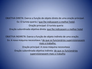 OBJETIVA DIRETA: Exerce a função de objeto direto de uma oração principal.
Ex: O turista queria / que lhe indicassem o melhor hotel.
Oração principal: O turista queria
Oração subordinada objetiva direta: que lhe indicassem o melhor hotel
OBJETIVA INDIRETA: Exerce a função de objeto indireto de uma oração.
Ex: A nova máquina necessitava / de que os funcionários supervisionassem
mais o trabalho.
Oração principal: A nova máquina necessitava
Oração subordinada objetiva indireta: de que os funcionários
supervisionassem mais o trabalho
 