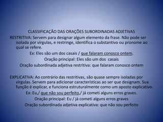 CLASSIFICAÇÃO DAS ORAÇÕES SUBORDINADAS ADJETIVAS
RESTRITIVA: Servem para designar algum elemento da frase. Não pode ser
isolada por vírgulas, e restringe, identifica o substantivo ou pronome ao
qual se refere.
Ex: Eles são um dos casais / que falaram conosco ontem.
Oração principal: Eles são um dos casais
Oração subordinada adjetiva restritiva: que falaram conosco ontem
EXPLICATIVA: Ao contrário das restritivas, são quase sempre isoladas por
vírgulas. Servem para adicionar características ao ser que designam. Sua
função é explicar, e funciona estruturalmente como um aposto explicativo.
Ex: Eu,/ que não sou perfeito,/ já cometi alguns erros graves.
Oração principal: Eu / já cometi alguns erros graves
Oração subordinada adjetiva explicativa: que não sou perfeito
 