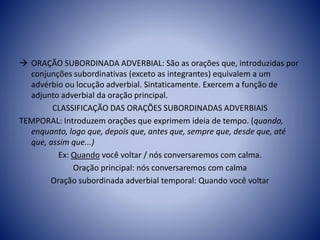  ORAÇÃO SUBORDINADA ADVERBIAL: São as orações que, introduzidas por
conjunções subordinativas (exceto as integrantes) equivalem a um
advérbio ou locução adverbial. Sintaticamente. Exercem a função de
adjunto adverbial da oração principal.
CLASSIFICAÇÃO DAS ORAÇÕES SUBORDINADAS ADVERBIAIS
TEMPORAL: Introduzem orações que exprimem ideia de tempo. (quando,
enquanto, logo que, depois que, antes que, sempre que, desde que, até
que, assim que...)
Ex: Quando você voltar / nós conversaremos com calma.
Oração principal: nós conversaremos com calma
Oração subordinada adverbial temporal: Quando você voltar
 
