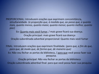 PROPORCIONAL: Introduzem orações que exprimem concomitância,
simultaneidade. (à proporção que, à medida que, ao passo que, e quanto
mais, quanto menos, quanto maior, quanto menor, quanto melhor, quanto
pior)
Ex: Quanto mais você fumar, / mais grave ficará sua doença.
Oração principal: mais grave ficará sua doença
Oração subordinada adverbial proporcional: Quanto mais você fumar
FINAL: Introduzem orações que exprimem finalidade. (para que, a fim de que,
para que, de modo que, de forma que, de maneira que)
Ex: Não vou fechar as portas da biblioteca, / para que você possa fazer sua
pesquisa.
Oração principal: Não vou fechar as portas da biblioteca
Oração subordinada adverbial final: para que você possa fazer sua pesquisa
 