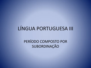 LÍNGUA PORTUGUESA III
PERÍODO COMPOSTO POR
SUBORDINAÇÃO
 