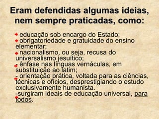 Eram defendidas algumas ideias,Eram defendidas algumas ideias,
nem sempre praticadas, como:nem sempre praticadas, como:
- educação sob encargo do Estado;
- obrigatoriedade e gratuidade do ensino
elementar;
- nacionalismo, ou seja, recusa do
universalismo jesuítico;
- ênfase nas línguas vernáculas, em
substituição ao latim;
- orientação prática, voltada para as ciências,
técnicas e ofícios, desprestigiando o estudo
exclusivamente humanista.
-surgiram ideais de educação universal, para
todos.
 