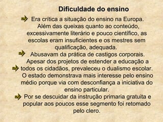Era crítica a situação do ensino na Europa.
Além das queixas quanto ao conteúdo,
excessivamente literário e pouco científico, as
escolas eram insuficientes e os mestres sem
qualificação, adequada.
Abusavam da prática de castigos corporais.
Apesar dos projetos de estender a educação a
todos os cidadãos, prevaleceu o dualismo escolar.
O estado demonstrava mais interesse pelo ensino
médio porque via com desconfiança a iniciativa do
ensino particular.
Por se descuidar da instrução primaria gratuita e
popular aos poucos esse segmento foi retomado
pelo clero.
Dificuldade do ensinoDificuldade do ensino
 
