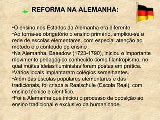 REFORMA NA ALEMANHA:REFORMA NA ALEMANHA:
•O ensino nos Estados da Alemanha era diferente.
•Ao torna-se obrigatório o ensino primário, ampliou-se a
rede de escolas elementares, com especial atenção ao
método e o conteúdo de ensino .
•Na Alemanha, Basedow (1723-1790), iniciou o importante
movimento pedagógico conhecido como filantropismo, no
qual muitas ideias iluministas foram postas em prática.
•Vários locais implantaram colégios semelhantes.
•Além das escolas populares elementares e das
tradicionais, foi criada a Realschule (Escola Real), com
ensino técnico e científico.
•Foi a Alemanha que iniciou o processo de oposição ao
ensino tradicional e exclusivo da humanidade.
 