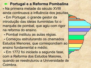 Portugal e a Reforma PombalinaPortugal e a Reforma Pombalina
-- Na primeira metade do século XVIII
ainda continuava a influência dos jesuítas.
-- Em Portugal, o grande gestor da
introdução das ideias iluministas foi o
marquês de pombal, que agiu com rigor
na reforma do ensino.
-- Pombal instituiu as aulas régias.
-- Começou estruturando os chamados
Estudos Menores, que correspondiam ao
ensino fundamental e médio.
-- Em 1772 foi iniciada a segunda fase,
com a Reforma dos Estudos Maiores,
quando se reestruturou a Universidade de
Coimbra.
 