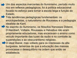 Um dos aspectos marcantes do Iluminismo, período muito
rico em reflexos pedagógicos, foi à política educacional
focada no esforço para tornar a escola leiga e função do
Estado.
Três tendências pedagógicas fundamentais: os
enciclopedistas, o naturalismo de Rousseau e a pedagogia
idealista de Kant.
No espírito do Iluminismo, os filósofos franceses Diderot,
D’Alembert, Voltaire, Rousseau e Helvetius não eram
propriamente educadores, mas encaravam o ensino como
veículo importante das luzes da razão e no combate às
superstições e ao obscurantismo religioso.
O ideal liberal, mas voltado para os interesses da alta
burguesia, temerosa de que a educação das massas
provocasse o desequilíbrio na ordem que então se
estabelecia.
 