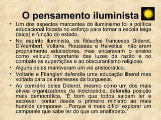 O pensamento iluministaO pensamento iluminista
• Um dos aspectos marcantes do iluminismo foi a política
educacional focada no esforço para tornar a escola leiga
(laica) e função do estado.
• No espírito iluminista, os filósofos franceses Diderot,
D’Alembert, Voltaire, Rousseau e Helvetius não eram
propriamente educadores, mas encaravam o ensino
como veículo importante das luzes da razão e no
combate as supertições e ao obscurantismo religioso.
• Alguns deles mantiveram um vié aristocrático.
• Voltarie e Filangieri defendia uma educação liberal mas
voltada para os interesses da burguesia.
• Ao contrário deles Diderot, mesmo como um dos mais
ativos organizadores da inciclopédia, defendia posição
mais democrática, “É bom que todos saibam ler e
escrever, contar desde o primeiro ministro ao mais
humilde campones ...Porque é mais difícil explorar um
camponês que sabe ler do que um analfabeto.”
 