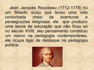 Jean Jacques Rousseau (1712-1778) foi
um filósofo suíço que levou uma vida
conturbada cheio de aventuras e
perseguições religiosas, ele que produziu
uma teoria de educação que não ficou só
no século XVIII, seu pensamento constituiu
um marco na pedagogia contemporânea,
ele ocupa ligar de destaque na pedagogia
política.
 