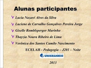 Alunas participantesAlunas participantes
Lucia Nazaré Alves da Silva
Luciene de Carvalho Gonçalves Pereira Jorge
Giselle Romblsperger Marinho
Thayzia Noura Ribeiro de Lima
Verônica dos Santos Camilo Nascimento
ECELAH - Pedagogia – J201 – Noite
2013
 