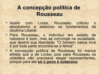 A concepção política deA concepção política de
RousseauRousseau
• Assim com Locke, Rousseau criticou o
absolutismo e elaborou os fundamentos da
doutrina Liberal.
• Para Rousseau, o indivíduo em estado de
natureza é bom, mas se corrompe na sociedade,
que destrói sua liberdade: "O homem nasce livre
e por toda parte encontra-se a ferros" .
• A concepção política de Rousseau foi menos
elitista que a de Locke, pois para Rousseau os
cidadãos não precisava eleger representantes,
porque para ele só o povo é soberano.
 