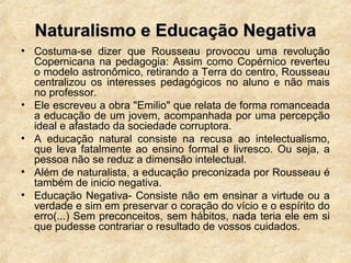Naturalismo e Educação NegativaNaturalismo e Educação Negativa
• Costuma-se dizer que Rousseau provocou uma revolução
Copernicana na pedagogia: Assim como Copérnico reverteu
o modelo astronômico, retirando a Terra do centro, Rousseau
centralizou os interesses pedagógicos no aluno e não mais
no professor.
• Ele escreveu a obra "Emilio" que relata de forma romanceada
a educação de um jovem, acompanhada por uma percepção
ideal e afastado da sociedade corruptora.
• A educação natural consiste na recusa ao intelectualismo,
que leva fatalmente ao ensino formal e livresco. Ou seja, a
pessoa não se reduz a dimensão intelectual.
• Além de naturalista, a educação preconizada por Rousseau é
também de inicio negativa.
• Educação Negativa- Consiste não em ensinar a virtude ou a
verdade e sim em preservar o coração do vício e o espírito do
erro(...) Sem preconceitos, sem hábitos, nada teria ele em si
que pudesse contrariar o resultado de vossos cuidados.
 