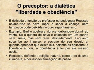 O preceptor: a dialéticaO preceptor: a dialética
"liberdade e obediência""liberdade e obediência"
• É delicada a função do professor na pedagogia Roussea
uniana.Não se deve impor o saber à criança, nem
tampouco pode deixá-la no puro espontaneísmo.
• Exemplo: Emílio quebra a vidraça, deixando-o dormir ao
vento. Se a quebra de novo é colocado em um quarto
sem janela, mas sem raiva, delicadamente. Enquanto
sucumbe ao impulso, é escravo do seu desejo e,
quando aprender que existe leis, sozinho as descobre: a
liberdade é pois, a obediência á lei por ele mesmo
aceita.
• Rousseau defende a religião natural, como a do deísmo
iluminista, e por isso foi ameaçado de prisão.
 