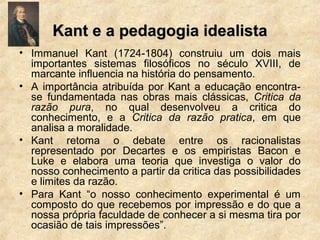 Kant e a pedagogia idealistaKant e a pedagogia idealista
• Immanuel Kant (1724-1804) construiu um dois mais
importantes sistemas filosóficos no século XVIII, de
marcante influencia na história do pensamento.
• A importância atribuída por Kant a educação encontra-
se fundamentada nas obras mais clássicas, Critica da
razão pura, no qual desenvolveu a critica do
conhecimento, e a Critica da razão pratica, em que
analisa a moralidade.
• Kant retoma o debate entre os racionalistas
representado por Decartes e os empiristas Bacon e
Luke e elabora uma teoria que investiga o valor do
nosso conhecimento a partir da critica das possibilidades
e limites da razão.
• Para Kant “o nosso conhecimento experimental é um
composto do que recebemos por impressão e do que a
nossa própria faculdade de conhecer a si mesma tira por
ocasião de tais impressões”.
 