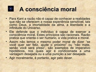 A consciência moralA consciência moral
• Para Kant a razão não é capaz de conhecer a realidades
que não se oferecem a nossa experiência sensitível, tais
como Deus, a imortalidade da alma, a liberdade e a
infinitude do Universo.
• Ele defende que o indivíduo é capaz de exercer a
consciência moral. Estes princípios são racionais. Razão
pratica que orienta o ser humano, a vida pratica e moral.
• Assim não temos o mesmo poder moral de dizer “se
você quer ser feliz, ajude o próximo” ou “não mate,
senão você será preso”, são exemplos de imperativo
hipotéticos, nos quais agir é condicionada a uma
vantagem desejada ou a uma punição a ser desejada.
• Agir moralmente, é portanto, agir pelo dever.
 