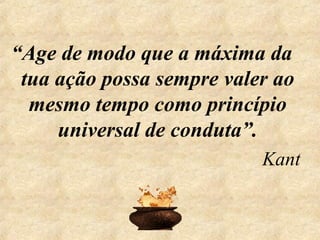 “Age de modo que a máxima da
tua ação possa sempre valer ao
mesmo tempo como princípio
universal de conduta”.
Kant
 