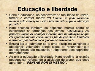 Educação e liberdadeEducação e liberdade
• Cabe a educação, ao desenvolver a faculdade da razão,
formar o caráter moral: “O homem só pode tornar-se
homem pela educação e ele é tão-somente o que a educação
fez dele”
• Kant destaca também os aspectos morais sobre os
intelectuais na formação dos jovens: “Mandamos, em
primeiro lugar, as crianças à escola, não na intenção de que
ela aprenda alguma coisa, mais a fim de que ela se habituem
a observar pontualmente o que lhes é ordenado,”.
• Ensiná-las a submeter-se a uma disciplina atingindo a
obediência voluntária, sendo capaz de reconhecer que
as exigências são razoáveis e superiores aos caprichos
momentâneos.
• Ao unir a educação a liberdade, Kant redefine a relação
pedagógica, reforçando a atividade do aluno, que deve
aprender a “PENSAR POR SI MESMO”.
 