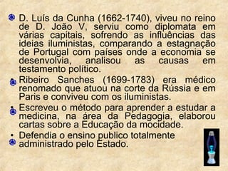 • D. Luís da Cunha (1662-1740), viveu no reino
de D. João V, serviu como diplomata em
várias capitais, sofrendo as influências das
ideias iluministas, comparando a estagnação
de Portugal com países onde a economia se
desenvolvia, analisou as causas em
testamento político.
• Ribeiro Sanches (1699-1783) era médico
renomado que atuou na corte da Rússia e em
Paris e conviveu com os iluministas.
• Escreveu o método para aprender a estudar a
medicina, na área da Pedagogia, elaborou
cartas sobre a Educação da mocidade.
• Defendia o ensino publico totalmente
administrado pelo Estado.
 