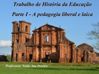 Trabalho de História da EducaçãoTrabalho de História da Educação
Parte I - A pedagogia liberal e laicaParte I - A pedagogia liberal e laica
Foto: Ruína de São Miguel
Professora: Neide Ana Pereira
 