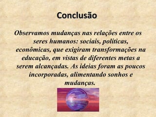 ConclusãoConclusão
Observamos mudanças nas relações entre os
seres humanos: sociais, políticas,
econômicas, que exigiram transformações na
educação, em vistas de diferentes metas a
serem alcançadas. As ideias foram as poucos
incorporadas, alimentando sonhos e
mudanças.
 