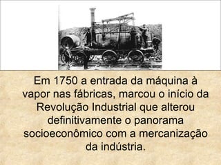 Em 1750 a entrada da máquina à
vapor nas fábricas, marcou o início da
Revolução Industrial que alterou
definitivamente o panorama
socioeconômico com a mercanização
da indústria.
 