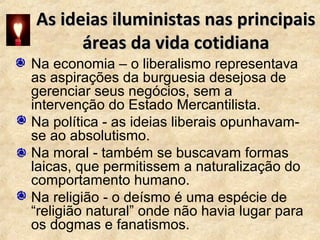 As ideias iluministas nas principaisAs ideias iluministas nas principais
áreas da vida cotidianaáreas da vida cotidiana
• Na economia – o liberalismo representava
as aspirações da burguesia desejosa de
gerenciar seus negócios, sem a
intervenção do Estado Mercantilista.
• Na política - as ideias liberais opunhavam-
se ao absolutismo.
• Na moral - também se buscavam formas
laicas, que permitissem a naturalização do
comportamento humano.
• Na religião - o deísmo é uma espécie de
“religião natural” onde não havia lugar para
os dogmas e fanatismos.
 