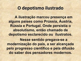 O depotismo ilustradoO depotismo ilustrado
A ilustração marcou presença em
alguns países como Prússia, Áustria,
Rússia e Portugal. Onde persistia o
absolutismo, então chamado de
depotismo esclarecido ou ilustratos.
Nesse sentido pregava-se a
modernização do país, a ser alcançada
pelo progresso científico e pela difusão
do saber dos pensadores modernos.
 