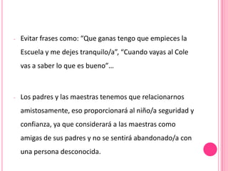 -   Evitar frases como: “Que ganas tengo que empieces la
    Escuela y me dejes tranquilo/a”, “Cuando vayas al Cole
    vas a saber lo que es bueno”…



-   Los padres y las maestras tenemos que relacionarnos
    amistosamente, eso proporcionará al niño/a seguridad y
    confianza, ya que considerará a las maestras como
    amigas de sus padres y no se sentirá abandonado/a con
    una persona desconocida.
 