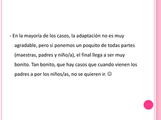 - En la mayoría de los casos, la adaptación no es muy
  agradable, pero si ponemos un poquito de todas partes
  (maestras, padres y niño/a), el final llega a ser muy
  bonito. Tan bonito, que hay casos que cuando vienen los
  padres a por los niños/as, no se quieren ir. 
 