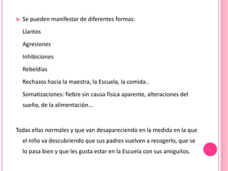    Se pueden manifestar de diferentes formas:
-   Llantos
-   Agresiones
-   Inhibiciones
-   Rebeldías
-   Rechazos hacia la maestra, la Escuela, la comida..
-   Somatizaciones: fiebre sin causa física aparente, alteraciones del
    sueño, de la alimentación…


Todas ellas normales y que van desapareciendo en la medida en la que
    el niño va descubriendo que sus padres vuelven a recogerlo, que se
    lo pasa bien y que les gusta estar en la Escuela con sus amiguitos.
 