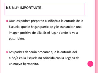ES MUY IMPORTANTE:


 Que   los padres preparen al niño/a a la entrada de la
 Escuela, que le hagan participe y le transmitan una
 imagen positiva de ella. Es el lugar donde lo va a
 pasar bien.


 Los   padres deberán procurar que la entrada del
 niño/a en la Escuela no coincida con la llegada de
 un nuevo hermanito.
 