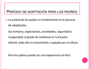 PERÍODO DE ADAPTACIÓN PARA LOS PADRES:

   La actitud de los padres es fundamental en el proceso
    de adaptación.

    Sus temores, expectativas, ansiedades, seguridad o
    inseguridad, el grado de confianza en la Escuela
    Infantil, todo ello es transmitido y captado por el niño/a.



    Para los padres puede ser una experiencia no fácil.
 