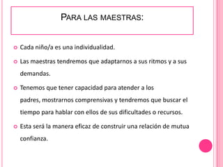 PARA LAS MAESTRAS:


   Cada niño/a es una individualidad.

   Las maestras tendremos que adaptarnos a sus ritmos y a sus
    demandas.

   Tenemos que tener capacidad para atender a los
    padres, mostrarnos comprensivas y tendremos que buscar el
    tiempo para hablar con ellos de sus dificultades o recursos.

   Esta será la manera eficaz de construir una relación de mutua
    confianza.
 