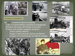 Dictadura totalitaria
En1929 concentra todos los poderes.
• Culto a la personalidad mediante la propaganda.
• Refuerzo del poder del Partido Comunista.
• El terror para acallar cualquier oposición.
• Policía política (NKVD)
• Purgas o depuraciones (Juicios de Moscú)
• Campos de concentración en Siberia (gulags)
 