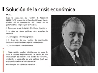 EE.UU. Bajo la presidencia de Franklin D. Roosevelt (1933-1945), emprendió el New Deal (Nuevo Trato), basado en la intervención del Estado en la generación de empleo y en la inversión.  Contempló la rearticulación del sistema financiero. Un plan de obras públicas para absorber la cesantía. La entrega de subsidios agrícolas. El desarrollo de una política de reactivación industrial basada en la entrega de subvenciones. La fijación de un salario mímimo. Estas medidas estaban influídas por las ideas de John M. Keynes (keynesianismo).  S e basaba en una intervención del Estado para ajustar la economía, mediante el desarrollo de una política fiscal que contempla una fuerte inversión social. Es  el origen del Estado de Bienestar. Solución de la crisis económica 