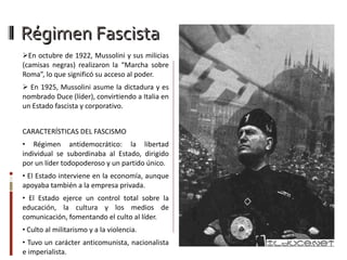 Régimen Fascista En octubre de 1922, Mussolini y sus milicias (camisas negras) realizaron la “Marcha sobre Roma”, lo que significó su acceso al poder. En 1925, Mussolini asume la dictadura y es nombrado Duce (líder), convirtiendo a Italia en un Estado fascista y corporativo. CARACTERÍSTICAS DEL FASCISMO Régimen antidemocrático: la libertad individual se subordinaba al Estado, dirigido por un líder todopoderoso y un partido único. El Estado interviene en la economía, aunque apoyaba también a la empresa privada. El Estado ejerce un control total sobre la educación, la cultura y los medios de comunicación, fomentando el culto al líder. Culto al militarismo y a la violencia. Tuvo un carácter anticomunista, nacionalista e imperialista. 