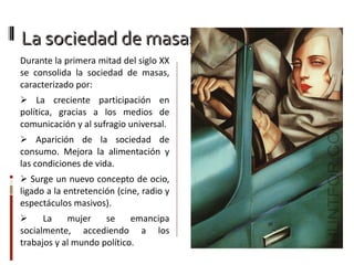 La sociedad de masas Durante la primera mitad del siglo XX se consolida la sociedad de masas, caracterizado por: La  creciente participación en política, gracias a los medios de comunicación y al sufragio universal. Aparición de la sociedad de consumo. Mejora la alimentación y las condiciones de vida. Surge un nuevo concepto de ocio, ligado a la entretención (cine, radio y espectáculos masivos). La mujer se emancipa socialmente, accediendo a los trabajos y al mundo político. 
