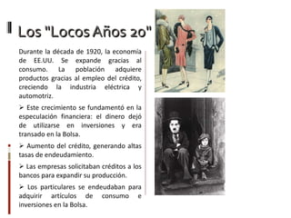 Los "Locos Años 20" Durante la década de 1920, la economía de EE.UU.  S e expande gracias al consumo. La población adquiere productos gracias al empleo del crédito, creciendo la industria eléctrica y automotriz. Este crecimiento se fundamentó en la especulación financiera: el dinero dejó de utilizarse en inversiones y era transado en la Bolsa. Aumento del crédito, generando altas tasas de endeudamiento. Las empresas solicitaban créditos a los bancos para expandir su producción. Los particulares se endeudaban para adquirir artículos de consumo e inversiones en la Bolsa. 