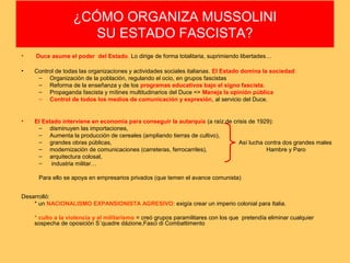 ¿CÓMO ORGANIZA MUSSOLINI
SU ESTADO FASCISTA?
•

Duce asume el poder del Estado. Lo dirige de forma totalitaria, suprimiendo libertades…

•

Control de todas las organizaciones y actividades sociales italianas. El Estado domina la sociedad:
– Organización de la población, regulando el ocio, en grupos fascistas
– Reforma de la enseñanza y de los programas educativos bajo el signo fascista.
– Propaganda fascista y mítines multitudinarios del Duce => Maneja la opinión pública
– Control de todos los medios de comunicación y expresión, al servicio del Duce.

•

El Estado interviene en economía para conseguir la autarquía (a raíz de crisis de 1929):
– disminuyen las importaciones,
– Aumenta la producción de cereales (ampliando tierras de cultivo),
– grandes obras públicas,
Así lucha contra dos grandes males
– modernización de comunicaciones (carreteras, ferrocarriles),
Hambre y Paro
– arquitectura colosal,
–
industria militar…
Para ello se apoya en empresarios privados (que temen el avance comunista)

Desarrolló:
* un NACIONALISMO EXPANSIONISTA AGRESIVO: exigía crear un imperio colonial para Italia.
* culto a la violencia y al militarismo = creó grupos paramilitares con los que pretendía eliminar cualquier
sospecha de oposición S´quadre dázione,Fasci di Combattimento

 