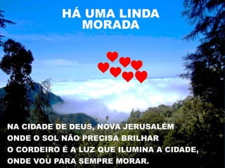 HÁ UMA LINDA
             MORADA




NA CIDADE DE DEUS, NOVA JERUSALÉM
ONDE O SOL NÃO PRECISA BRILHAR
O CORDEIRO É A LUZ QUE ILUMINA A CIDADE,
ONDE VOU PARA SEMPRE MORAR.
 