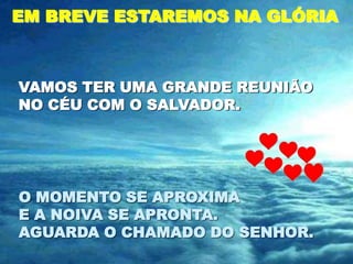 EM BREVE ESTAREMOS NA GLÓRIA



VAMOS TER UMA GRANDE REUNIÃO
NO CÉU COM O SALVADOR.




O MOMENTO SE APROXIMA
E A NOIVA SE APRONTA.
AGUARDA O CHAMADO DO SENHOR.
 