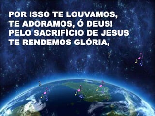 POR ISSO TE LOUVAMOS,
TE ADORAMOS, Ó DEUS!
PELO SACRIFÍCIO DE JESUS
TE RENDEMOS GLÓRIA,
 