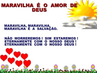 MARAVILHA É O AMOR DE
         DEUS


MARAVILHA, MARAVILHA,
MARAVILHA É A SALVAÇÃO.

NÃO MORREREMOS ! SIM ESTAREMOS !
ETERNAMENTE COM O NOSSO DEUS !
ETERNAMENTE COM O NOSSO DEUS !
 