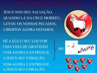 VOCÊ SABE O QUE É SALVAÇÃO ?
JESUS NOS DEU SALVAÇÃO,
QUANDO LÁ NA CRUZ MORREU,
LEVOU OS NOSSOS PECADOS,
LIBERTOS AGORA ESTAMOS.


DÊ A ELE O SEU LOUVOR
UMA VIDA DE GRATIDÃO       BIS
VEM AGORA E ENTREGUE
A JESUS SEU CORAÇÃO.
VEM AGORA E ENTREGUE
A JESUS SEU CORAÇÃO.
 