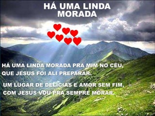HÁ UMA LINDA
              MORADA




HÁ UMA LINDA MORADA PRA MIM NO CÉU,
QUE JESUS FOI ALI PREPARAR.

UM LUGAR DE DELÍCIAS E AMOR SEM FIM,
COM JESUS VOU PRA SEMPRE MORAR.
 