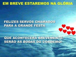 EM BREVE ESTAREMOS NA GLÓRIA




FELIZES SERVOS CHAMADOS
PARA A GRANDE FESTA


QUE ACONTECERÁ BREVEMENTE:
SERÃO AS BODAS DO CORDEIRO!
 
