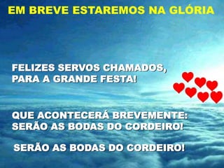 EM BREVE ESTAREMOS NA GLÓRIA




FELIZES SERVOS CHAMADOS,
PARA A GRANDE FESTA!


QUE ACONTECERÁ BREVEMENTE:
SERÃO AS BODAS DO CORDEIRO!

SERÃO AS BODAS DO CORDEIRO!
 