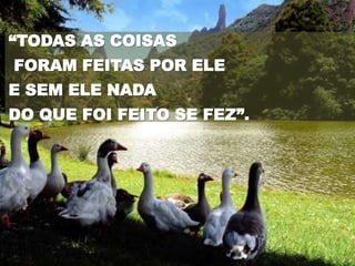 “TODAS AS COISAS
FORAM FEITAS POR ELE
E SEM ELE NADA
DO QUE FOI FEITO SE FEZ”.
 