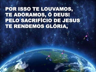 POR ISSO TE LOUVAMOS,
TE ADORAMOS, Ó DEUS!
PELO SACRIFÍCIO DE JESUS
TE RENDEMOS GLÓRIA,
 